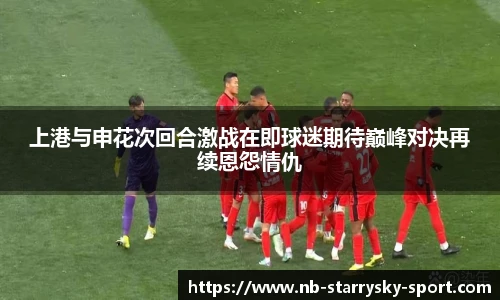 上港与申花次回合激战在即球迷期待巅峰对决再续恩怨情仇