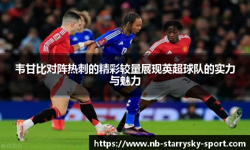 韦甘比对阵热刺的精彩较量展现英超球队的实力与魅力